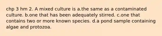 chp 3 hm 2. A mixed culture is a.the same as a contaminated culture. b.one that has been adequately stirred. c.one that contains two or more known species. d.a pond sample containing algae and protozoa.