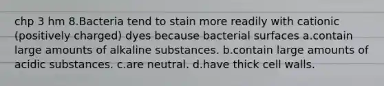 chp 3 hm 8.Bacteria tend to stain more readily with cationic (positively charged) dyes because bacterial surfaces a.contain large amounts of alkaline substances. b.contain large amounts of acidic substances. c.are neutral. d.have thick cell walls.