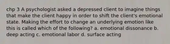 chp 3 A psychologist asked a depressed client to imagine things that make the client happy in order to shift the client's emotional state. Making the effort to change an underlying emotion like this is called which of the following? a. emotional dissonance b. deep acting c. emotional labor d. surface acting