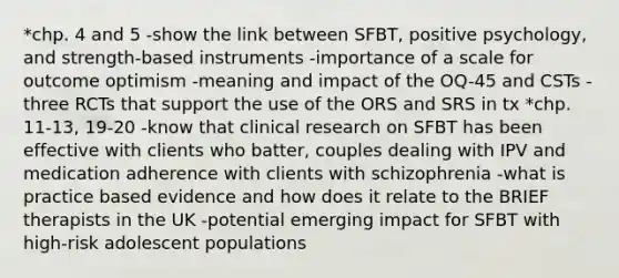 *chp. 4 and 5 -show the link between SFBT, positive psychology, and strength-based instruments -importance of a scale for outcome optimism -meaning and impact of the OQ-45 and CSTs -three RCTs that support the use of the ORS and SRS in tx *chp. 11-13, 19-20 -know that clinical research on SFBT has been effective with clients who batter, couples dealing with IPV and medication adherence with clients with schizophrenia -what is practice based evidence and how does it relate to the BRIEF therapists in the UK -potential emerging impact for SFBT with high-risk adolescent populations