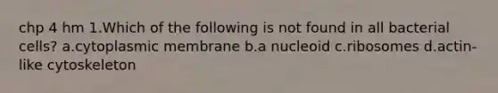 chp 4 hm 1.Which of the following is not found in all bacterial cells? a.cytoplasmic membrane b.a nucleoid c.ribosomes d.actin-like cytoskeleton