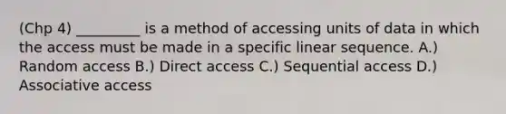 (Chp 4) _________ is a method of accessing units of data in which the access must be made in a specific linear sequence. A.) Random access B.) Direct access C.) Sequential access D.) Associative access