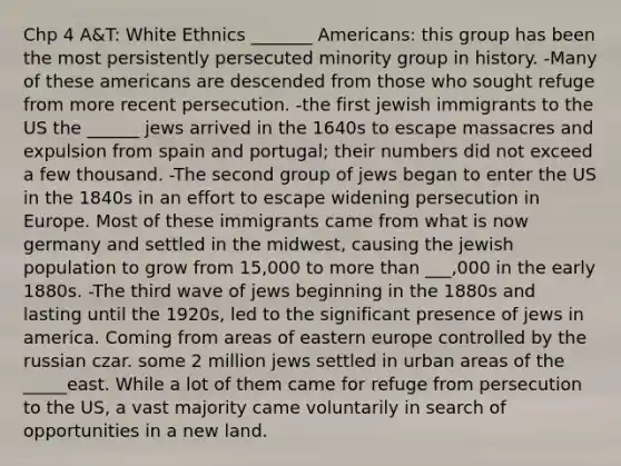 Chp 4 A&T: White Ethnics _______ Americans: this group has been the most persistently persecuted minority group in history. -Many of these americans are descended from those who sought refuge from more recent persecution. -the first jewish immigrants to the US the ______ jews arrived in the 1640s to escape massacres and expulsion from spain and portugal; their numbers did not exceed a few thousand. -The second group of jews began to enter the US in the 1840s in an effort to escape widening persecution in Europe. Most of these immigrants came from what is now germany and settled in the midwest, causing the jewish population to grow from 15,000 to more than ___,000 in the early 1880s. -The third wave of jews beginning in the 1880s and lasting until the 1920s, led to the significant presence of jews in america. Coming from areas of eastern europe controlled by the russian czar. some 2 million jews settled in urban areas of the _____east. While a lot of them came for refuge from persecution to the US, a vast majority came voluntarily in search of opportunities in a new land.