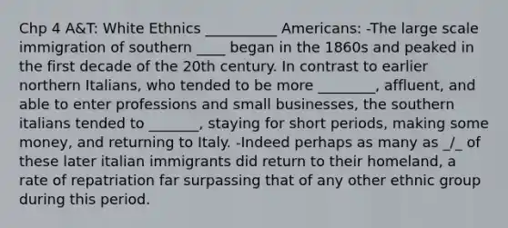 Chp 4 A&T: White Ethnics __________ Americans: -The large scale immigration of southern ____ began in the 1860s and peaked in the first decade of the 20th century. In contrast to earlier northern Italians, who tended to be more ________, affluent, and able to enter professions and small businesses, the southern italians tended to _______, staying for short periods, making some money, and returning to Italy. -Indeed perhaps as many as _/_ of these later italian immigrants did return to their homeland, a rate of repatriation far surpassing that of any other ethnic group during this period.