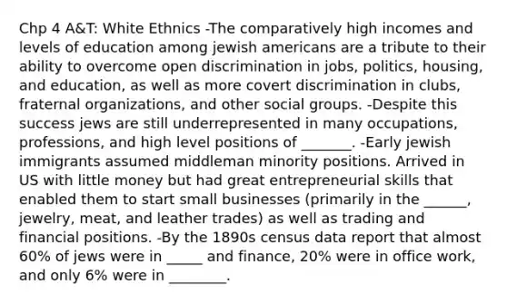 Chp 4 A&T: White Ethnics -The comparatively high incomes and levels of education among jewish americans are a tribute to their ability to overcome open discrimination in jobs, politics, housing, and education, as well as more covert discrimination in clubs, fraternal organizations, and other social groups. -Despite this success jews are still underrepresented in many occupations, professions, and high level positions of _______. -Early jewish immigrants assumed middleman minority positions. Arrived in US with little money but had great entrepreneurial skills that enabled them to start small businesses (primarily in the ______, jewelry, meat, and leather trades) as well as trading and financial positions. -By the 1890s census data report that almost 60% of jews were in _____ and finance, 20% were in office work, and only 6% were in ________.