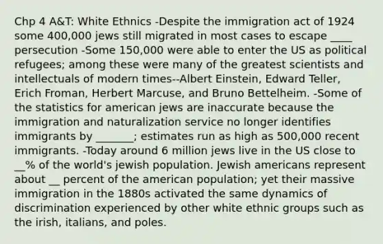 Chp 4 A&T: White Ethnics -Despite the immigration act of 1924 some 400,000 jews still migrated in most cases to escape ____ persecution -Some 150,000 were able to enter the US as political refugees; among these were many of the greatest scientists and intellectuals of modern times--Albert Einstein, Edward Teller, Erich Froman, Herbert Marcuse, and Bruno Bettelheim. -Some of the statistics for american jews are inaccurate because the immigration and naturalization service no longer identifies immigrants by _______; estimates run as high as 500,000 recent immigrants. -Today around 6 million jews live in the US close to __% of the world's jewish population. Jewish americans represent about __ percent of the american population; yet their massive immigration in the 1880s activated the same dynamics of discrimination experienced by other white ethnic groups such as the irish, italians, and poles.