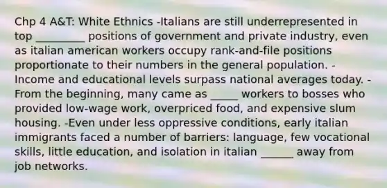 Chp 4 A&T: White Ethnics -Italians are still underrepresented in top _________ positions of government and private industry, even as italian american workers occupy rank-and-file positions proportionate to their numbers in the general population. -Income and educational levels surpass national averages today. -From the beginning, many came as _____ workers to bosses who provided low-wage work, overpriced food, and expensive slum housing. -Even under less oppressive conditions, early italian immigrants faced a number of barriers: language, few vocational skills, little education, and isolation in italian ______ away from job networks.