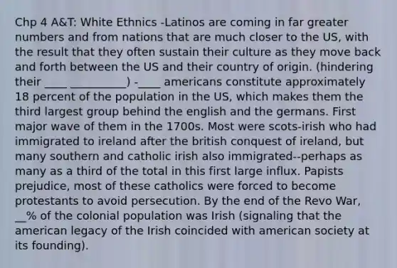 Chp 4 A&T: White Ethnics -Latinos are coming in far greater numbers and from nations that are much closer to the US, with the result that they often sustain their culture as they move back and forth between the US and their country of origin. (hindering their ____ __________) -____ americans constitute approximately 18 percent of the population in the US, which makes them the third largest group behind the english and the germans. First major wave of them in the 1700s. Most were scots-irish who had immigrated to ireland after the british conquest of ireland, but many southern and catholic irish also immigrated--perhaps as many as a third of the total in this first large influx. Papists prejudice, most of these catholics were forced to become protestants to avoid persecution. By the end of the Revo War, __% of the colonial population was Irish (signaling that the american legacy of the Irish coincided with american society at its founding).