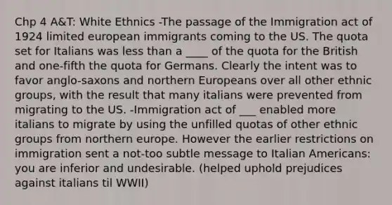 Chp 4 A&T: White Ethnics -The passage of the Immigration act of 1924 limited european immigrants coming to the US. The quota set for Italians was less than a ____ of the quota for the British and one-fifth the quota for Germans. Clearly the intent was to favor anglo-saxons and northern Europeans over all other ethnic groups, with the result that many italians were prevented from migrating to the US. -Immigration act of ___ enabled more italians to migrate by using the unfilled quotas of other ethnic groups from northern europe. However the earlier restrictions on immigration sent a not-too subtle message to Italian Americans: you are inferior and undesirable. (helped uphold prejudices against italians til WWII)