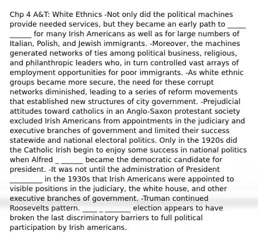 Chp 4 A&T: White Ethnics -Not only did the political machines provide needed services, but they became an early path to _____ ______ for many Irish Americans as well as for large numbers of Italian, Polish, and Jewish immigrants. -Moreover, the machines generated networks of ties among political business, religious, and philanthropic leaders who, in turn controlled vast arrays of employment opportunities for poor immigrants. -As white ethnic groups became more secure, the need for these corrupt networks diminished, leading to a series of reform movements that established new structures of city government. -Prejudicial attitudes toward catholics in an Anglo-Saxon protestant society excluded Irish Americans from appointments in the judiciary and executive branches of government and limited their success statewide and national electoral politics. Only in the 1920s did the Catholic Irish begin to enjoy some success in national politics when Alfred _ ______ became the democratic candidate for president. -It was not until the administration of President _________ in the 1930s that Irish Americans were appointed to visible positions in the judiciary, the white house, and other executive branches of government. -Truman continued Roosevelts pattern. ____ _ _______ election appears to have broken the last discriminatory barriers to full political participation by Irish americans.