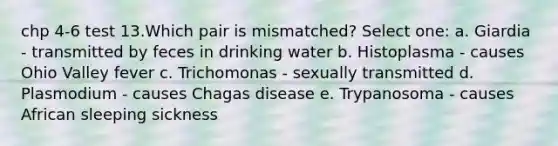 chp 4-6 test 13.Which pair is mismatched? Select one: a. Giardia - transmitted by feces in drinking water b. Histoplasma - causes Ohio Valley fever c. Trichomonas - sexually transmitted d. Plasmodium - causes Chagas disease e. Trypanosoma - causes African sleeping sickness