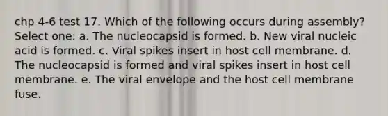 chp 4-6 test 17. Which of the following occurs during assembly? Select one: a. The nucleocapsid is formed. b. New viral nucleic acid is formed. c. Viral spikes insert in host cell membrane. d. The nucleocapsid is formed and viral spikes insert in host cell membrane. e. The viral envelope and the host cell membrane fuse.