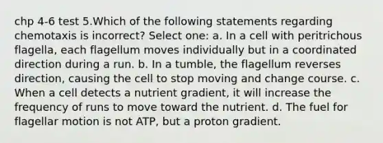 chp 4-6 test 5.Which of the following statements regarding chemotaxis is incorrect? Select one: a. In a cell with peritrichous flagella, each flagellum moves individually but in a coordinated direction during a run. b. In a tumble, the flagellum reverses direction, causing the cell to stop moving and change course. c. When a cell detects a nutrient gradient, it will increase the frequency of runs to move toward the nutrient. d. The fuel for flagellar motion is not ATP, but a proton gradient.