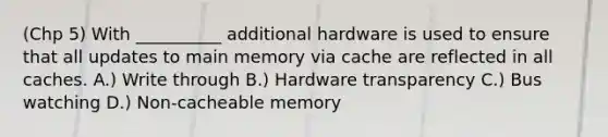 (Chp 5) With __________ additional hardware is used to ensure that all updates to main memory via cache are reflected in all caches. A.) Write through B.) Hardware transparency C.) Bus watching D.) Non-cacheable memory