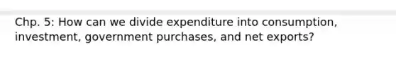 Chp. 5: How can we divide expenditure into consumption, investment, government purchases, and net exports?