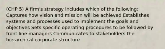 (CHP 5) A firm's strategy includes which of the following: Captures how vision and mission will be achieved Establishes systems and processes used to implement the goals and objectives Sets specific operating procedures to be followed by front line managers Communicates to stakeholders the hierarchical corporate structure