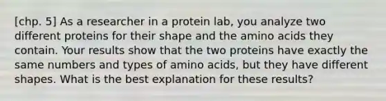 [chp. 5] As a researcher in a protein lab, you analyze two different proteins for their shape and the <a href='https://www.questionai.com/knowledge/k9gb720LCl-amino-acids' class='anchor-knowledge'>amino acids</a> they contain. Your results show that the two proteins have exactly the same numbers and types of amino acids, but they have different shapes. What is the best explanation for these results?