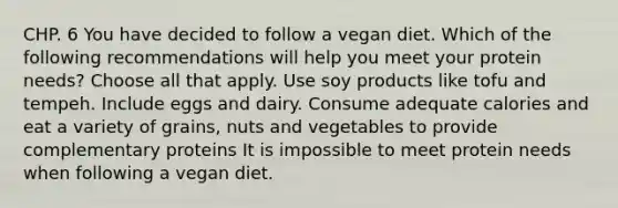 CHP. 6 You have decided to follow a vegan diet. Which of the following recommendations will help you meet your protein needs? Choose all that apply. Use soy products like tofu and tempeh. Include eggs and dairy. Consume adequate calories and eat a variety of grains, nuts and vegetables to provide complementary proteins It is impossible to meet protein needs when following a vegan diet.