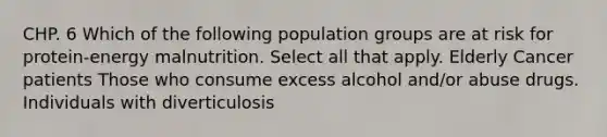 CHP. 6 Which of the following population groups are at risk for protein-energy malnutrition. Select all that apply. Elderly Cancer patients Those who consume excess alcohol and/or abuse drugs. Individuals with diverticulosis