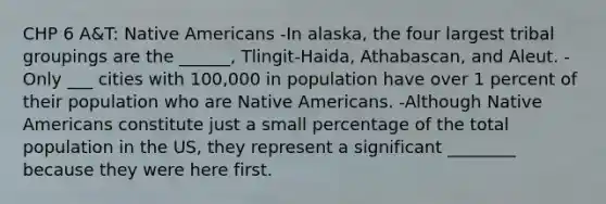 CHP 6 A&T: Native Americans -In alaska, the four largest tribal groupings are the ______, Tlingit-Haida, Athabascan, and Aleut. -Only ___ cities with 100,000 in population have over 1 percent of their population who are Native Americans. -Although Native Americans constitute just a small percentage of the total population in the US, they represent a significant ________ because they were here first.