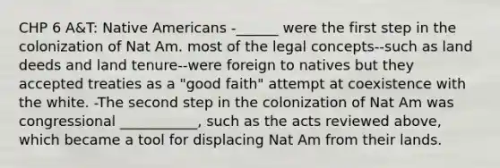 CHP 6 A&T: Native Americans -______ were the first step in the colonization of Nat Am. most of the legal concepts--such as land deeds and land tenure--were foreign to natives but they accepted treaties as a "good faith" attempt at coexistence with the white. -The second step in the colonization of Nat Am was congressional ___________, such as the acts reviewed above, which became a tool for displacing Nat Am from their lands.