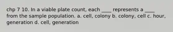 chp 7 10. In a viable plate count, each ____ represents a ____ from the sample population. a. cell, colony b. colony, cell c. hour, generation d. cell, generation