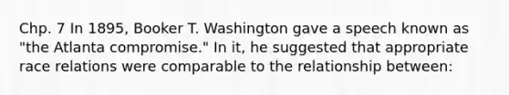 Chp. 7 In 1895, Booker T. Washington gave a speech known as "the Atlanta compromise." In it, he suggested that appropriate race relations were comparable to the relationship between: