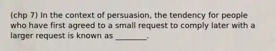 (chp 7) In the context of persuasion, the tendency for people who have first agreed to a small request to comply later with a larger request is known as ________.