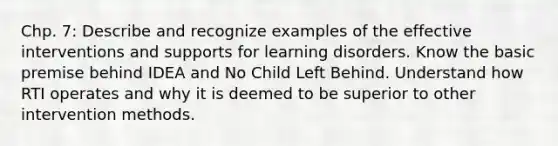 Chp. 7: Describe and recognize examples of the effective interventions and supports for learning disorders. Know the basic premise behind IDEA and No Child Left Behind. Understand how RTI operates and why it is deemed to be superior to other intervention methods.