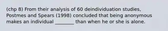 (chp 8) From their analysis of 60 deindividuation studies, Postmes and Spears (1998) concluded that being anonymous makes an individual ________ than when he or she is alone.