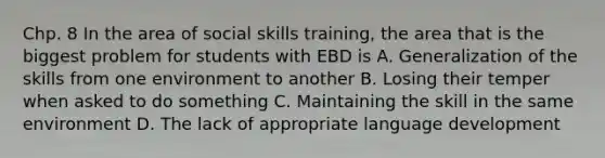 Chp. 8 In the area of social skills training, the area that is the biggest problem for students with EBD is A. Generalization of the skills from one environment to another B. Losing their temper when asked to do something C. Maintaining the skill in the same environment D. The lack of appropriate language development