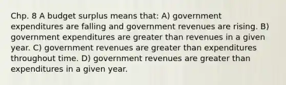 Chp. 8 A budget surplus means that: A) government expenditures are falling and government revenues are rising. B) government expenditures are greater than revenues in a given year. C) government revenues are greater than expenditures throughout time. D) government revenues are greater than expenditures in a given year.