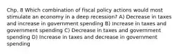 Chp. 8 Which combination of fiscal policy actions would most stimulate an economy in a deep recession? A) Decrease in taxes and increase in government spending B) Increase in taxes and government spending C) Decrease in taxes and government spending D) Increase in taxes and decrease in government spending