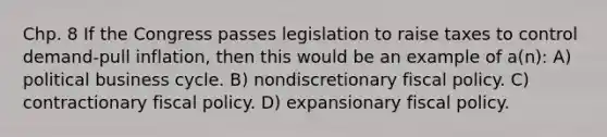 Chp. 8 If the Congress passes legislation to raise taxes to control demand-pull inflation, then this would be an example of a(n): A) political business cycle. B) nondiscretionary fiscal policy. C) contractionary fiscal policy. D) expansionary fiscal policy.