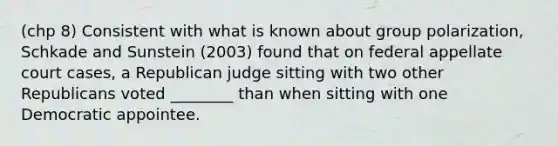 (chp 8) Consistent with what is known about group polarization, Schkade and Sunstein (2003) found that on federal appellate court cases, a Republican judge sitting with two other Republicans voted ________ than when sitting with one Democratic appointee.