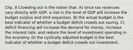 Chp. 8 Crowding out is the notion that: A) since tax revenues vary directly with GDP, a rise in the level of GDP will increase the budget surplus and limit expansion. B) the actual budget is the best indicator of whether a budget deficit crowds out saving. C) deficit financing will increase the demand for money, increase the interest rate, and reduce the level of investment spending in the economy. D) the cyclically adjusted budget is the best indicator of whether a budget deficit crowds out investment.