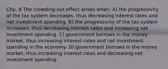 Chp. 8 The crowding-out effect arises when: A) the progressivity of the tax system decreases, thus decreasing interest rates and net investment spending. B) the progressivity of the tax system increases, thus decreasing interest rates and increasing net investment spending. C) government borrows in the money market, thus increasing interest rates and net investment spending in the economy. D) government borrows in the money market, thus increasing interest rates and decreasing net investment spending.