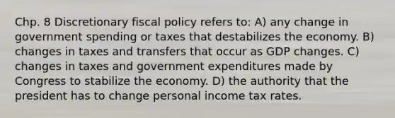 Chp. 8 Discretionary <a href='https://www.questionai.com/knowledge/kPTgdbKdvz-fiscal-policy' class='anchor-knowledge'>fiscal policy</a> refers to: A) any change in government spending or taxes that destabilizes the economy. B) changes in taxes and transfers that occur as GDP changes. C) changes in taxes and government expenditures made by Congress to stabilize the economy. D) the authority that the president has to change personal income tax rates.