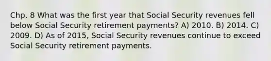 Chp. 8 What was the first year that Social Security revenues fell below Social Security retirement payments? A) 2010. B) 2014. C) 2009. D) As of 2015, Social Security revenues continue to exceed Social Security retirement payments.