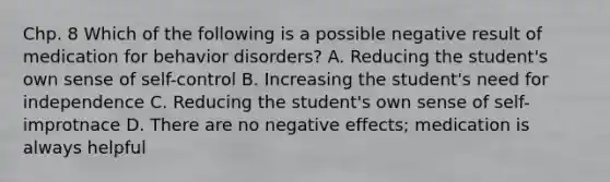 Chp. 8 Which of the following is a possible negative result of medication for behavior disorders? A. Reducing the student's own sense of self-control B. Increasing the student's need for independence C. Reducing the student's own sense of self-improtnace D. There are no negative effects; medication is always helpful