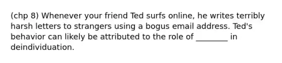 (chp 8) Whenever your friend Ted surfs online, he writes terribly harsh letters to strangers using a bogus email address. Ted's behavior can likely be attributed to the role of ________ in deindividuation.