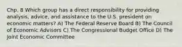 Chp. 8 Which group has a direct responsibility for providing analysis, advice, and assistance to the U.S. president on economic matters? A) The Federal Reserve Board B) The Council of Economic Advisors C) The Congressional Budget Office D) The Joint Economic Committee