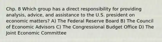 Chp. 8 Which group has a direct responsibility for providing analysis, advice, and assistance to the U.S. president on economic matters? A) The Federal Reserve Board B) The Council of Economic Advisors C) The Congressional Budget Office D) The Joint Economic Committee