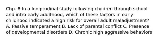 Chp. 8 In a longitudinal study following children through school and intro early adulthood, which of these factors in early childhood indicated a high risk for overall adult maladjustment? A. Passive temperament B. Lack of parental conflict C. Presence of developmental disorders D. Chronic high aggressive behaviors