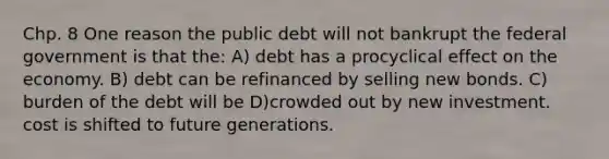 Chp. 8 One reason the public debt will not bankrupt the federal government is that the: A) debt has a procyclical effect on the economy. B) debt can be refinanced by selling new bonds. C) burden of the debt will be D)crowded out by new investment. cost is shifted to future generations.