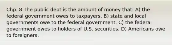 Chp. 8 The public debt is the amount of money that: A) the federal government owes to taxpayers. B) state and local governments owe to the federal government. C) the federal government owes to holders of U.S. securities. D) Americans owe to foreigners.