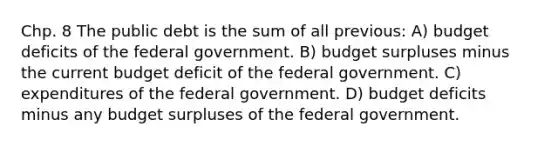 Chp. 8 The public debt is the sum of all previous: A) budget deficits of the federal government. B) budget surpluses minus the current budget deficit of the federal government. C) expenditures of the federal government. D) budget deficits minus any budget surpluses of the federal government.