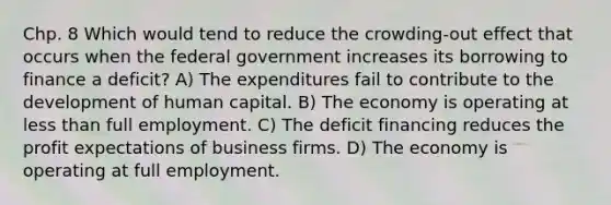 Chp. 8 Which would tend to reduce the crowding-out effect that occurs when the federal government increases its borrowing to finance a deficit? A) The expenditures fail to contribute to the development of human capital. B) The economy is operating at less than full employment. C) The deficit financing reduces the profit expectations of business firms. D) The economy is operating at full employment.