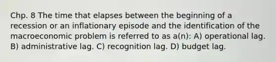 Chp. 8 The time that elapses between the beginning of a recession or an inflationary episode and the identification of the macroeconomic problem is referred to as a(n): A) operational lag. B) administrative lag. C) recognition lag. D) budget lag.