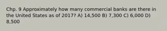 Chp. 9 Approximately how many commercial banks are there in the United States as of 2017? A) 14,500 B) 7,300 C) 6,000 D) 8,500